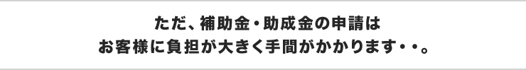 ただ、補助金・助成金の申請はお客様に負担が大きく手間がかかります・・。