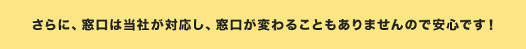 さらに、窓口は当社が対応し、窓口が変わることもありませんので安心です！